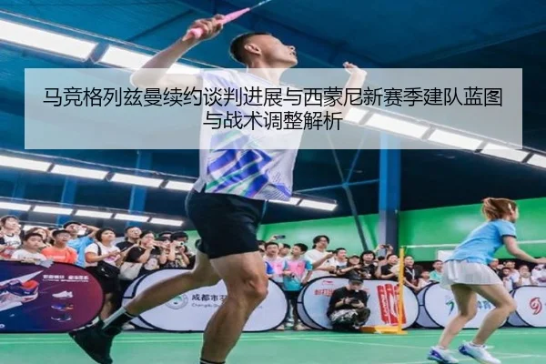 马竞格列兹曼续约谈判进展与西蒙尼新赛季建队蓝图与战术调整解析